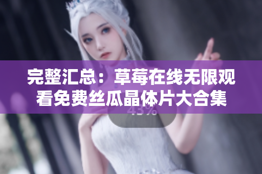 完整汇总：草莓在线无限观看免费丝瓜晶体片大合集
