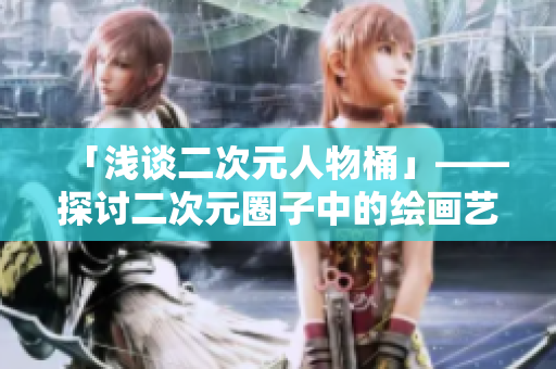 「浅谈二次元人物桶」——探讨二次元圈子中的绘画艺术和角色魅力