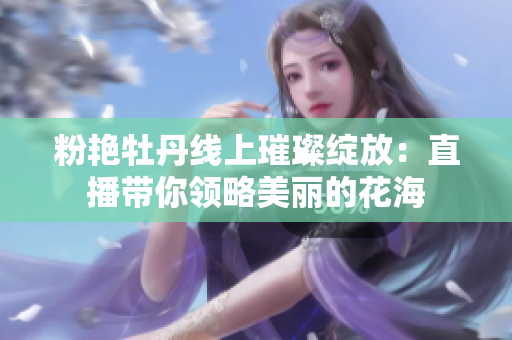 粉艳牡丹线上璀璨绽放：直播带你领略美丽的花海