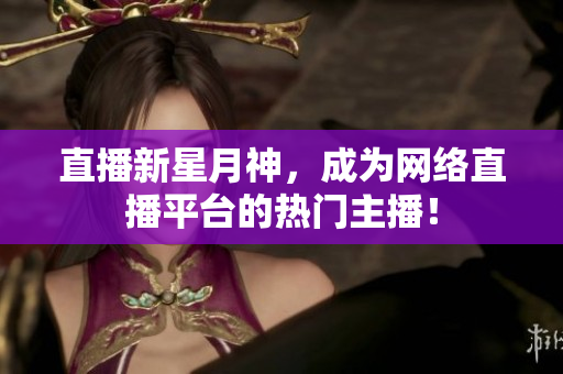 直播新星月神，成为网络直播平台的热门主播！