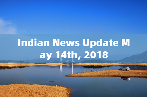 Indian News Update May 14th, 2018