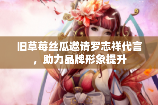 旧草莓丝瓜邀请罗志祥代言，助力品牌形象提升