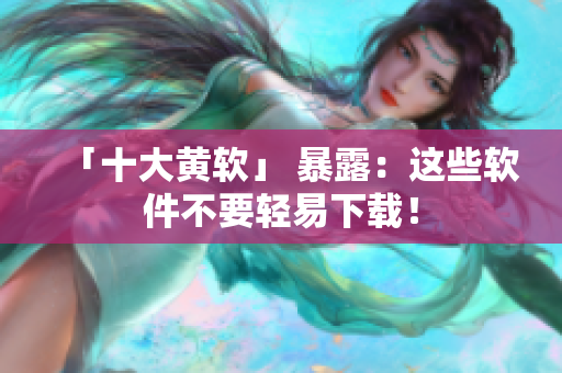 「十大黄软」 暴露：这些软件不要轻易下载！