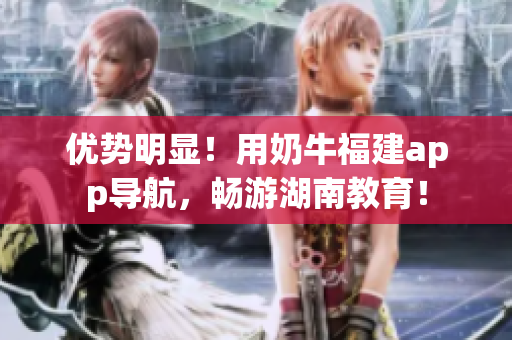 优势明显！用奶牛福建app导航，畅游湖南教育！