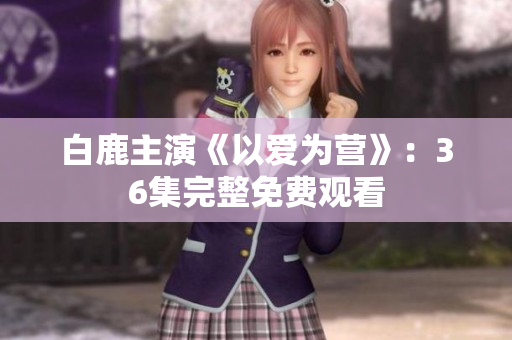 白鹿主演《以爱为营》：36集完整免费观看