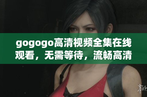 gogogo高清视频全集在线观看，无需等待，流畅高清体验