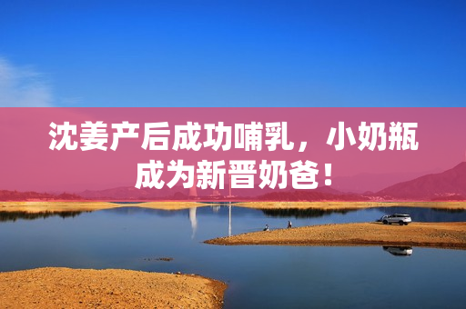 沈姜产后成功哺乳，小奶瓶成为新晋奶爸！