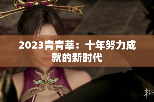2023青青莘：十年努力成就的新时代