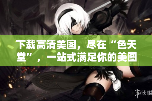 下载高清美图，尽在“色天堂”，一站式满足你的美图需求