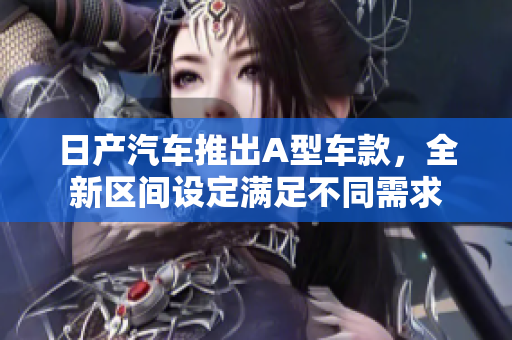 日产汽车推出A型车款，全新区间设定满足不同需求