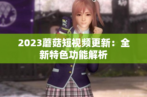 2023蘑菇短视频更新：全新特色功能解析