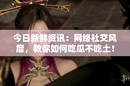今日新鲜资讯：网络社交风靡，教你如何吃瓜不吃土！