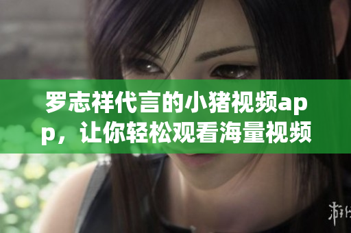 罗志祥代言的小猪视频app，让你轻松观看海量视频！