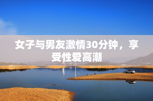 女子与男友激情30分钟，享受性爱高潮
