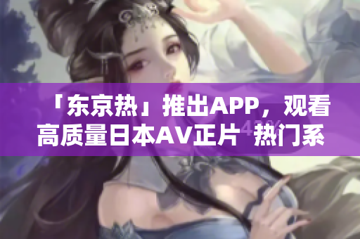 「东京热」推出APP，观看高质量日本AV正片  热门系列应有尽有
