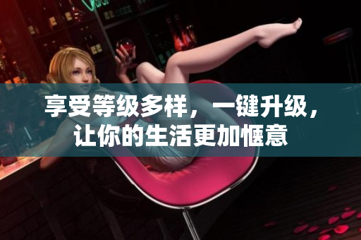 享受等级多样，一键升级，让你的生活更加惬意