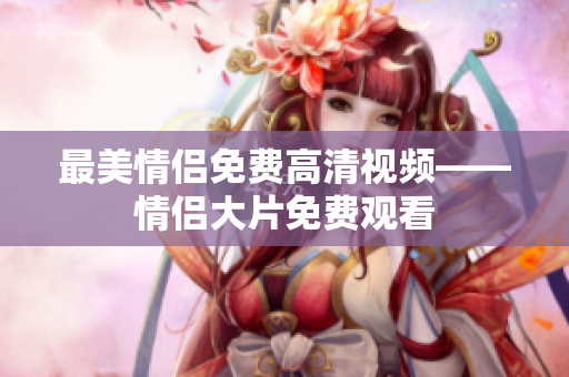 最美情侣免费高清视频——情侣大片免费观看