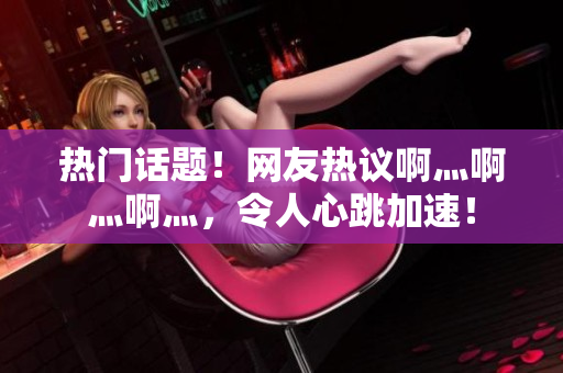 热门话题！网友热议啊灬啊灬啊灬，令人心跳加速！