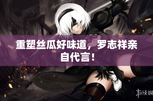 重塑丝瓜好味道，罗志祥亲自代言！