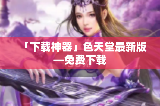 「下载神器」色天堂最新版—免费下载