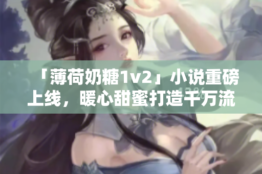 「薄荷奶糖1v2」小说重磅上线，暖心甜蜜打造千万流量。