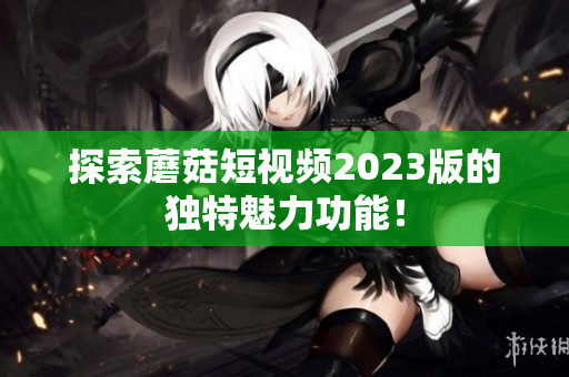 探索蘑菇短视频2023版的独特魅力功能！