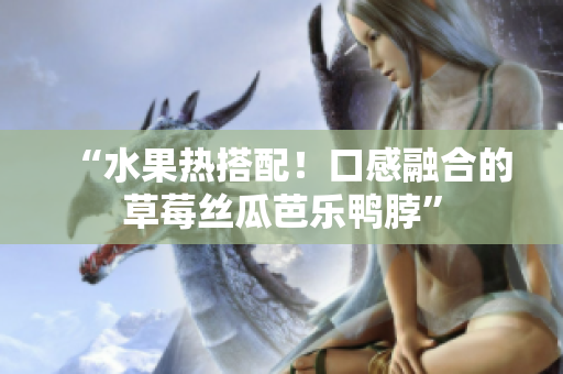 “水果热搭配！口感融合的草莓丝瓜芭乐鸭脖”