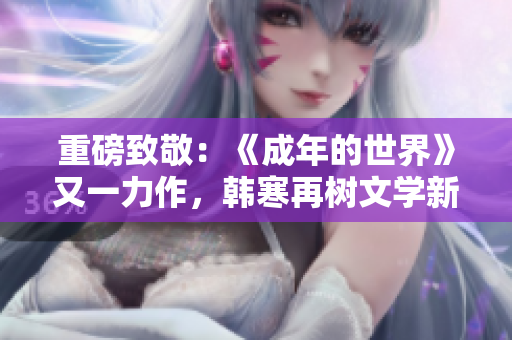 重磅致敬：《成年的世界》又一力作，韩寒再树文学新高峰！