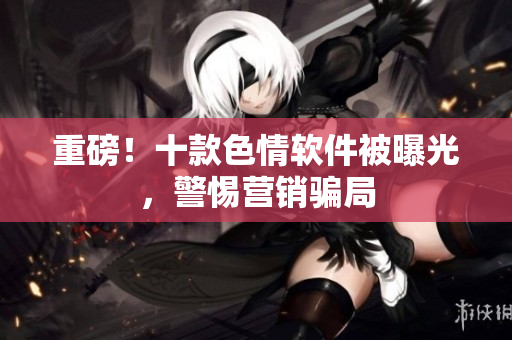 重磅！十款色情软件被曝光，警惕营销骗局