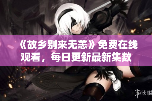 《故乡别来无恙》免费在线观看，每日更新最新集数