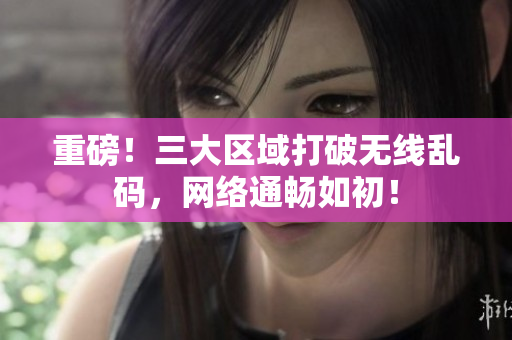 重磅！三大区域打破无线乱码，网络通畅如初！