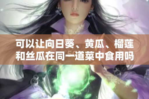 可以让向日葵、黄瓜、榴莲和丝瓜在同一道菜中食用吗？