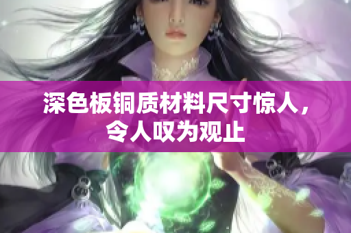 深色板铜质材料尺寸惊人，令人叹为观止