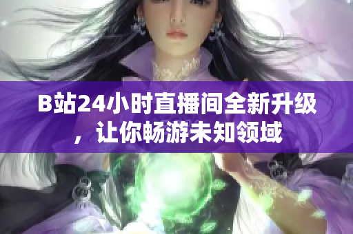 B站24小时直播间全新升级，让你畅游未知领域