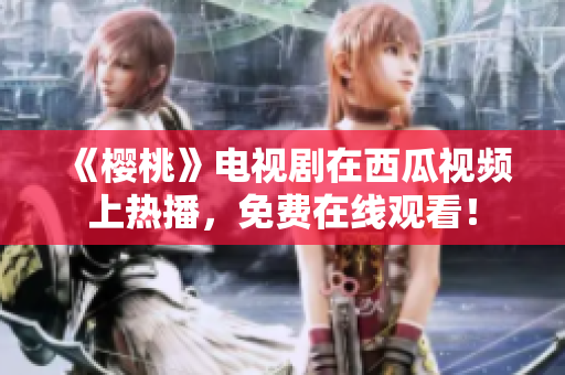 《樱桃》电视剧在西瓜视频上热播，免费在线观看！
