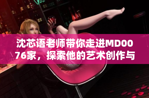沈芯语老师带你走进MD0076家，探索他的艺术创作与居家生活