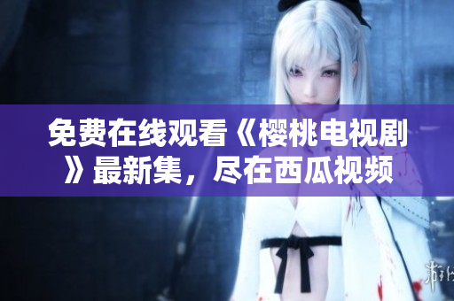 免费在线观看《樱桃电视剧》最新集，尽在西瓜视频