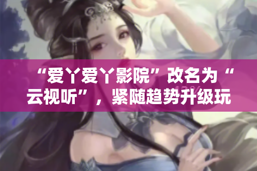 “爱丫爱丫影院”改名为“云视听”，紧随趋势升级玩法