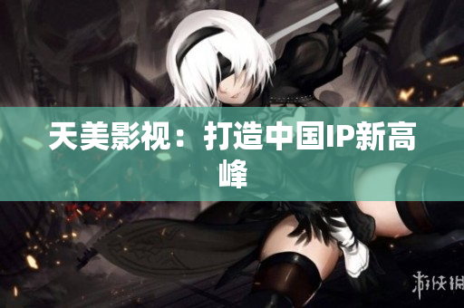天美影视：打造中国IP新高峰