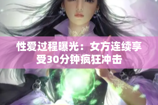 性爱过程曝光：女方连续享受30分钟疯狂冲击