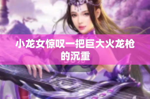小龙女惊叹一把巨大火龙枪的沉重