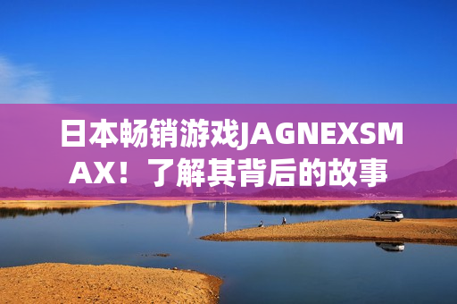 日本畅销游戏JAGNEXSMAX！了解其背后的故事