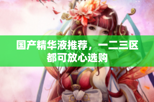 国产精华液推荐，一二三区都可放心选购