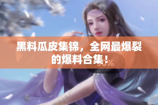 黑料瓜皮集锦，全网最爆裂的爆料合集！