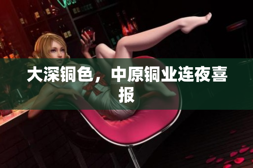 大深铜色，中原铜业连夜喜报