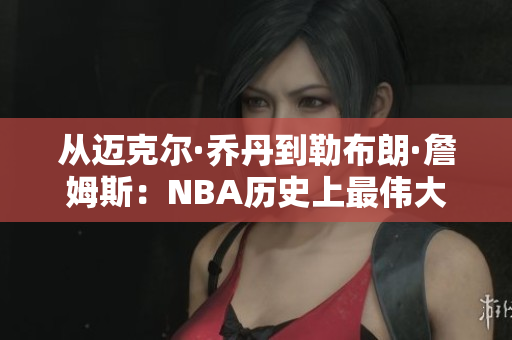 从迈克尔·乔丹到勒布朗·詹姆斯：NBA历史上最伟大的球员