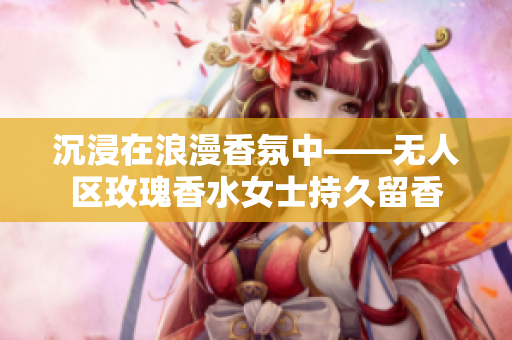 沉浸在浪漫香氛中——无人区玫瑰香水女士持久留香