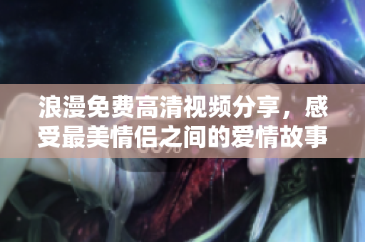浪漫免费高清视频分享，感受最美情侣之间的爱情故事