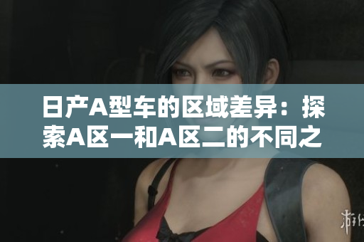 日产A型车的区域差异：探索A区一和A区二的不同之处