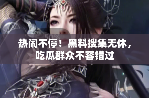 热闹不停！黑料搜集无休，吃瓜群众不容错过